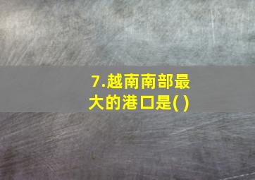 7.越南南部最大的港口是( )